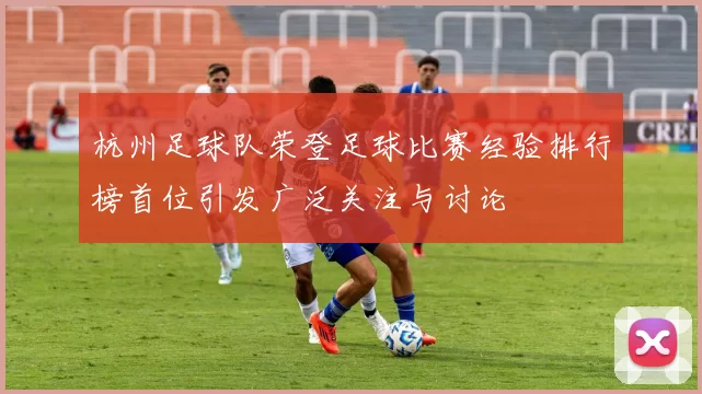 杭州足球队荣登足球比赛经验排行榜首位引发广泛关注与讨论