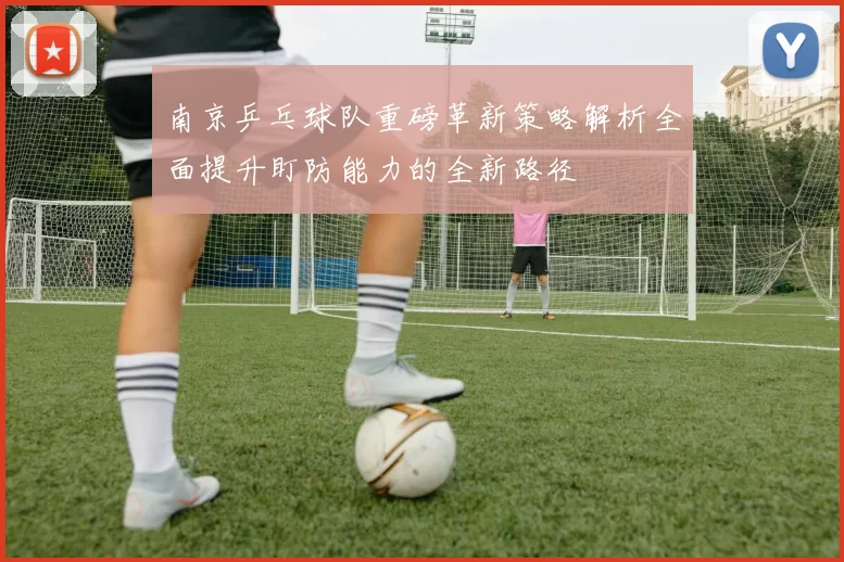 南京乒乓球队重磅革新策略解析全面提升盯防能力的全新路径