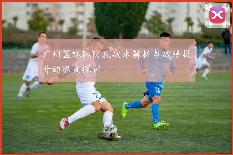 广州篮球队防反战术解析与战绩提升的深度探讨